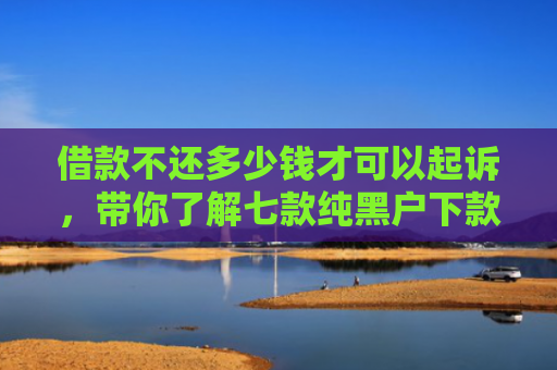 借款不还多少钱才可以起诉，带你了解七款纯黑户下款的网贷要真的