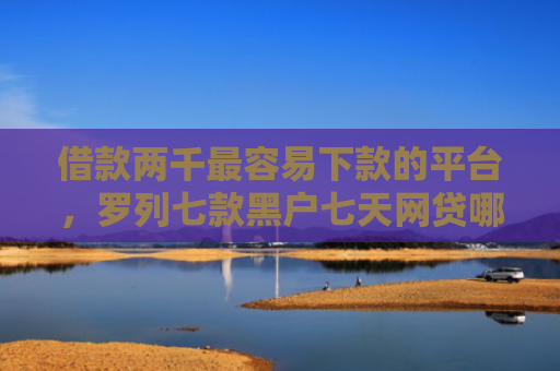 借款两千最容易下款的平台，罗列七款黑户七天网贷哪个能下款