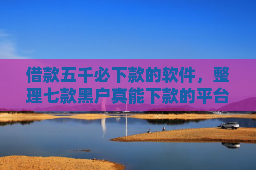 借款五千必下款的软件，整理七款黑户真能下款的平台