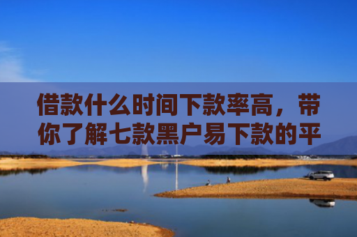 借款什么时间下款率高，带你了解七款黑户易下款的平台
