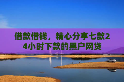 借款借钱，精心分享七款24小时下款的黑户网贷