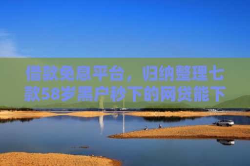借款免息平台，归纳整理七款58岁黑户秒下的网贷能下款吗
