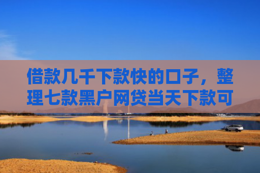借款几千下款快的口子，整理七款黑户网贷当天下款可以吗