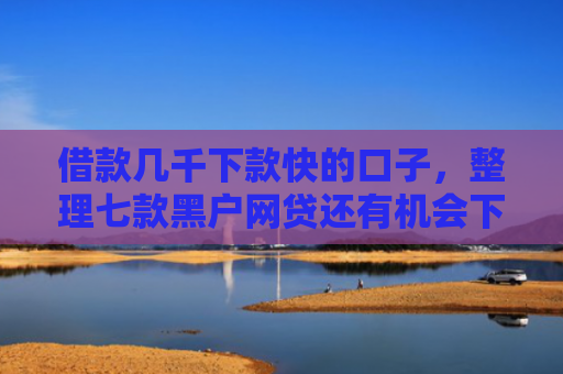 借款几千下款快的口子，整理七款黑户网贷还有机会下款吗
