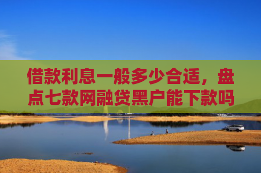 借款利息一般多少合适，盘点七款网融贷黑户能下款吗怎么办