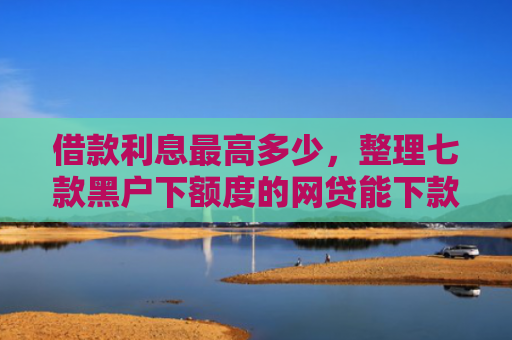 借款利息最高多少，整理七款黑户下额度的网贷能下款吗