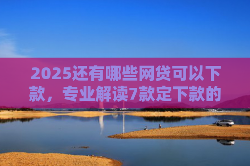2025还有哪些网贷可以下款，专业解读7款定下款的网贷口子