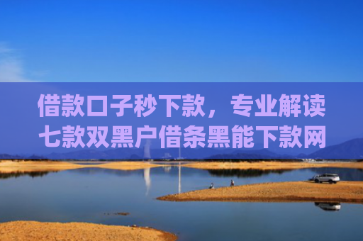 借款口子秒下款，专业解读七款双黑户借条黑能下款网贷app口子