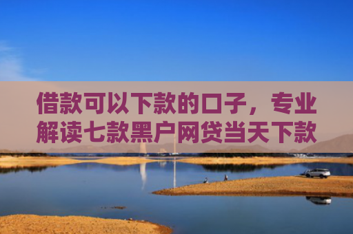 借款可以下款的口子，专业解读七款黑户网贷当天下款吗知乎