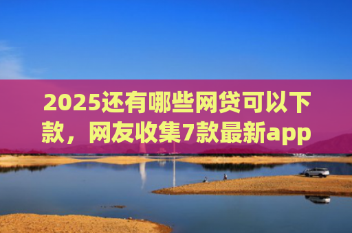 2025还有哪些网贷可以下款，网友收集7款最新app网贷下款口子