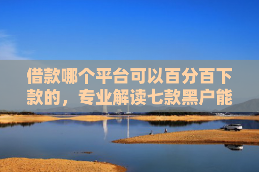 借款哪个平台可以百分百下款的，专业解读七款黑户能下款的平台