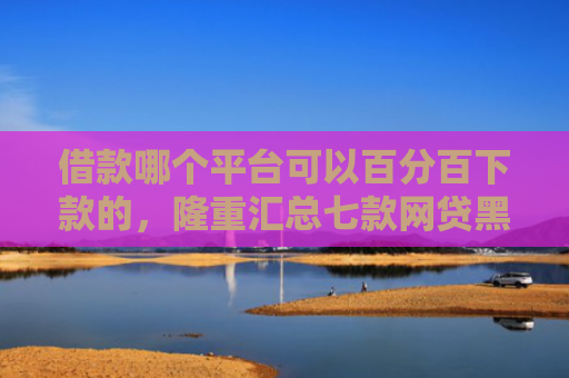 借款哪个平台可以百分百下款的，隆重汇总七款网贷黑户百分百下款