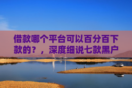 借款哪个平台可以百分百下款的？，深度细说七款黑户下款平台