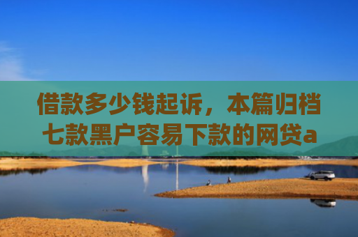 借款多少钱起诉，本篇归档七款黑户容易下款的网贷app2025