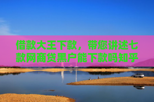 借款大王下款，带您讲述七款网商贷黑户能下款吗知乎