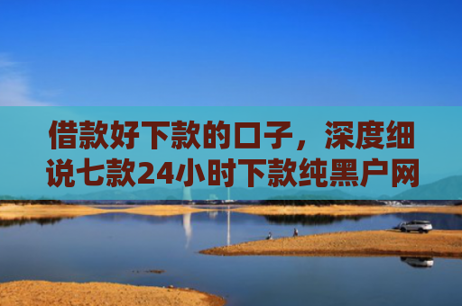 借款好下款的口子，深度细说七款24小时下款纯黑户网贷