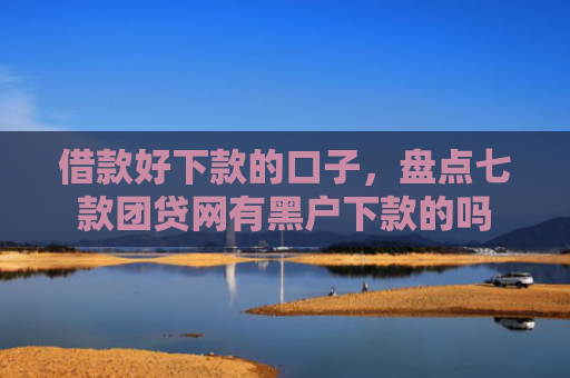 借款好下款的口子，盘点七款团贷网有黑户下款的吗