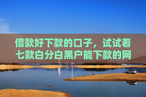 借款好下款的口子，试试看七款白分白黑户能下款的网贷