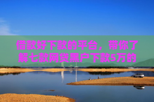 借款好下款的平台，带你了解七款网贷黑户下款5万的口子