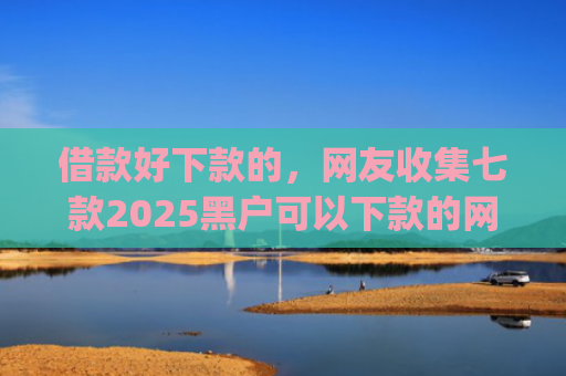 借款好下款的，网友收集七款2025黑户可以下款的网贷app