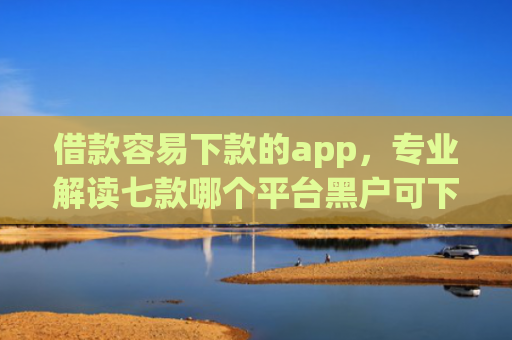 借款容易下款的app，专业解读七款哪个平台黑户可下款