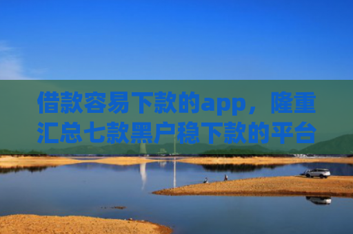 借款容易下款的app，隆重汇总七款黑户稳下款的平台