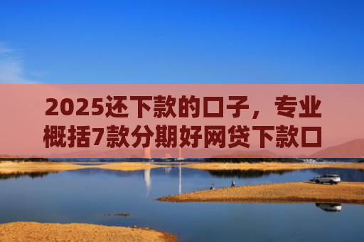 2025还下款的口子，专业概括7款分期好网贷下款口子