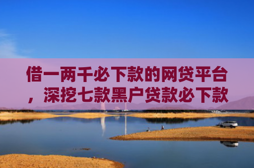 借一两千必下款的网贷平台，深挖七款黑户贷款必下款