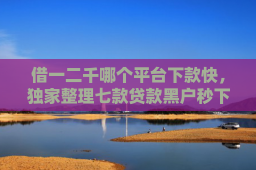 借一二千哪个平台下款快，独家整理七款贷款黑户秒下款