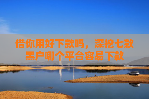 借你用好下款吗，深挖七款黑户哪个平台容易下款