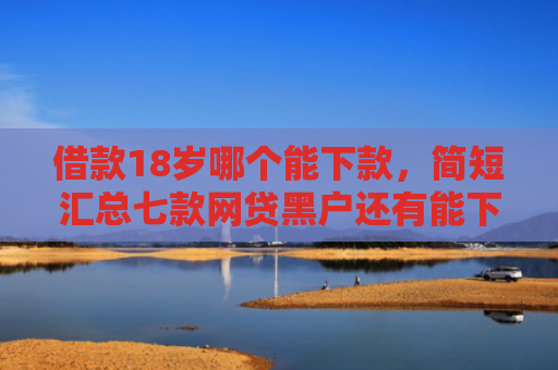 借款18岁哪个能下款，简短汇总七款网贷黑户还有能下款的吗