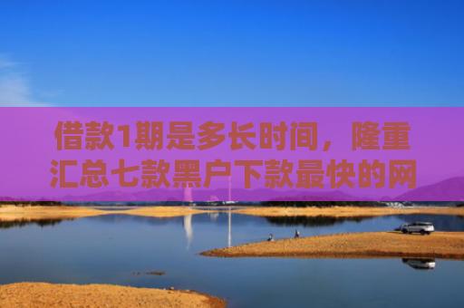 借款1期是多长时间，隆重汇总七款黑户下款最快的网贷平台
