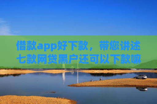 借款app好下款，带您讲述七款网贷黑户还可以下款嘛