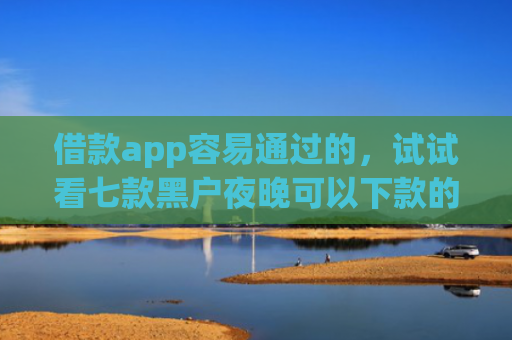 借款app容易通过的，试试看七款黑户夜晚可以下款的网贷