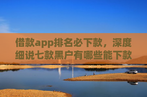 借款app排名必下款，深度细说七款黑户有哪些能下款的网贷