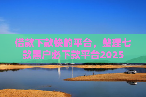 借款下款快的平台，整理七款黑户必下款平台2025