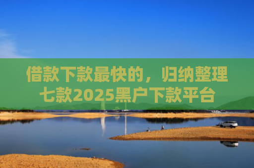 借款下款最快的，归纳整理七款2025黑户下款平台