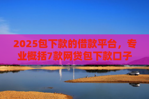2025包下款的借款平台，专业概括7款网贷包下款口子