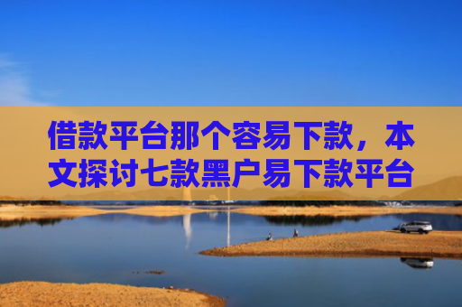 借款平台那个容易下款，本文探讨七款黑户易下款平台