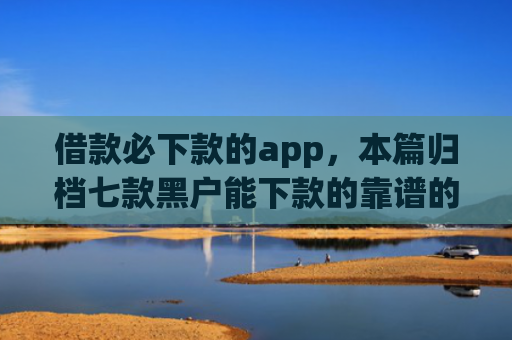 借款必下款的app，本篇归档七款黑户能下款的靠谱的网贷