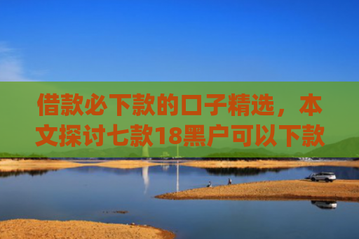 借款必下款的口子精选，本文探讨七款18黑户可以下款的网贷app