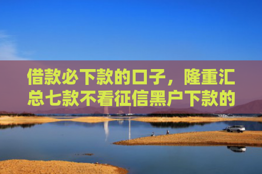 借款必下款的口子，隆重汇总七款不看征信黑户下款的网贷
