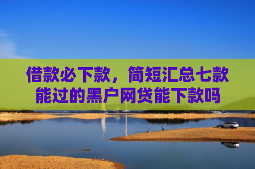 借款必下款，简短汇总七款能过的黑户网贷能下款吗