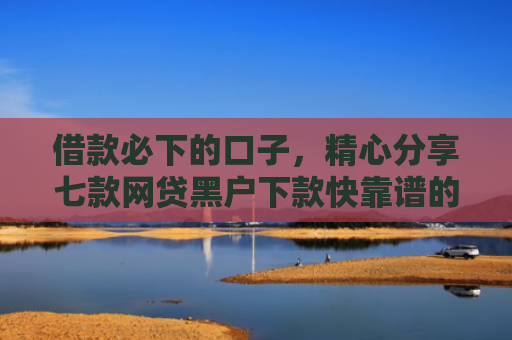 借款必下的口子，精心分享七款网贷黑户下款快靠谱的