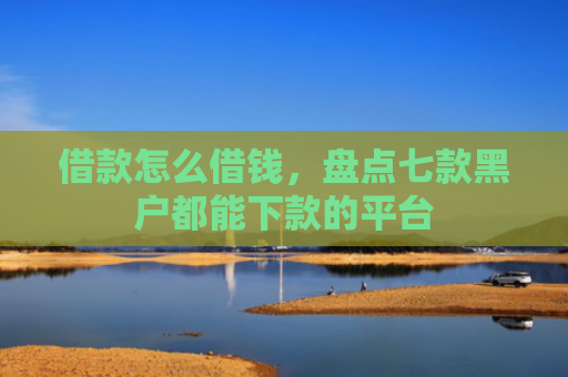 借款怎么借钱，盘点七款黑户都能下款的平台
