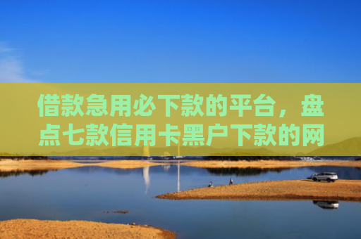 借款急用必下款的平台，盘点七款信用卡黑户下款的网贷