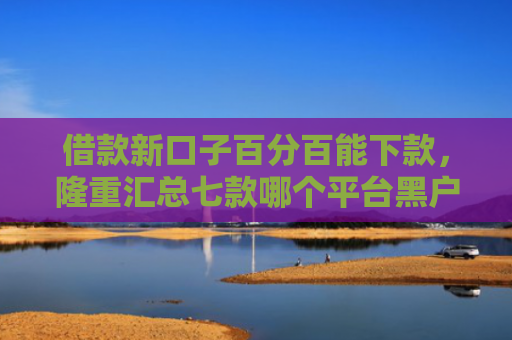 借款新口子百分百能下款，隆重汇总七款哪个平台黑户容易下款