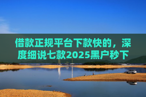 借款正规平台下款快的，深度细说七款2025黑户秒下款平台
