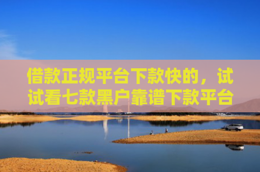借款正规平台下款快的，试试看七款黑户靠谱下款平台