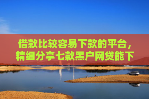借款比较容易下款的平台，精细分享七款黑户网贷能下款吗贴吧吧